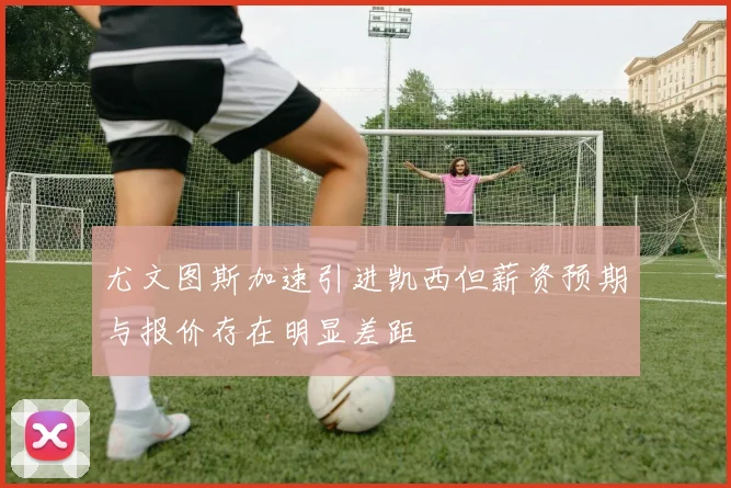 尤文图斯加速引进凯西但薪资预期与报价存在明显差距