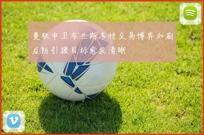 曼联中卫布兰斯韦特交易博弈加剧后防引援目标愈发清晰
