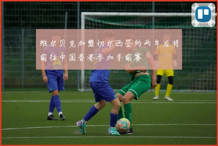 维尔贝克加盟切尔西签约两年后将前往中国香港参加季前赛