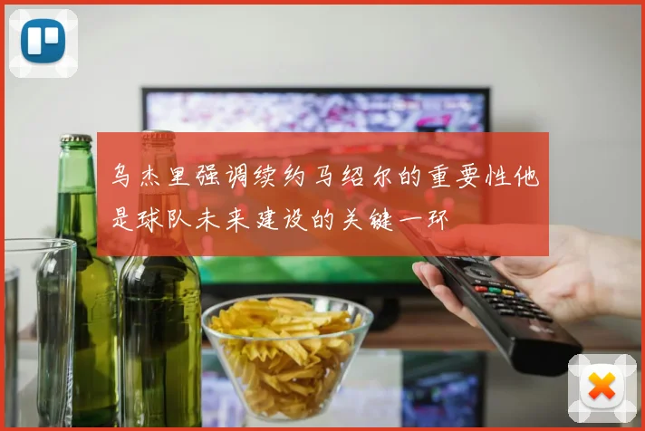 乌杰里强调续约马绍尔的重要性他是球队未来建设的关键一环